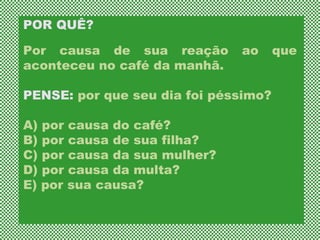 POR QUÊ?  Por causa de sua reação ao que aconteceu no café da manhã.  PENSE:  por que seu dia foi péssimo?  A) por causa do café?  B) por causa de sua filha?  C) por causa da sua mulher?  D) por causa da multa?  E) por sua causa?  