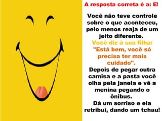 A resposta correta é a: E!  Você não teve controle sobre o que aconteceu, pelo menos reaja de um jeito diferente.  Você diz à sua filha:  "Está bem, você só precisa ter mais cuidado".  Depois de pegar outra camisa e a pasta você olha pela janela e vê a menina pegando o ônibus.  Dá um sorriso e ela retribui, dando um tchau!  