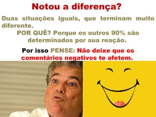 Notou a diferença?  Duas situações iguais, que terminam muito diferente.  POR QUÊ? Porque os outros 90% são determinados por sua reação.  Por isso  PENSE:  Não deixe que os comentários negativos te afetem.  