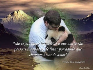 Não existe amor impossível o que existe são pessoas incapasses de lutar por aquilo que chamam amor de amor! Viviane Rosa Figueiredo 