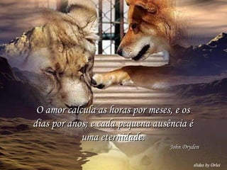 O amor calcula as horas por meses, e os dias por anos; e cada pequena ausência é uma eternidade. John Dryden 