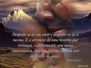 Despedir-se de um amor é despedir-se de si mesmo. É o arremate de uma história que terminou, externamente, sem nossa concordância, mas que precisa também sair de dentro da gente. Marta Medeiros 