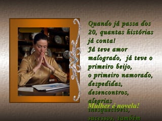 Quando já passa dos 20, quantas histórias já conta! Já teve amor malogrado,  já teve o primeiro beijo, o primeiro namorado, despedidas, desencontros, alegrias inesquecíveis, sucessos, também fracassos.  Mulher é novela!  