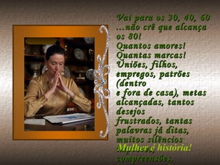 Vai para os 30, 40, 60 ...não crê que alcança os 80! Quantos amores! Quantas marcas! Uniões, filhos, empregos, patrões (dentro e fora de casa), metas alcançadas, tantos desejos frustrados, tantas palavras já ditas, muitos silêncios impostos, compreensões, incompreensões, traições e mil desgostos.  Mulher é história! 