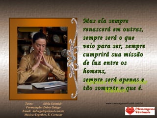 Mas ela sempre renascerá em outras, sempre será o que veio para ser, sempre cumprirá sua missão de luz entre os homens, sempre será apenas e tão somente o que é. Apenas e tão somente Mulher! Texto:    Sílvia Schmidt Formatação: Dalva Galego Email:  [email_address] Música:Together, E. Cortazar www.mensagensvirtuais.com.br 