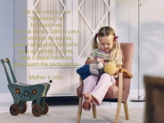 Ela mal cresce, mal "desmama" as bonequinhas e já sai dando colinho para os colegas da escola, para o amiguinho tristonho, para a mamãe carente, para o papai cansado, para quem lhe pede abrigo. Mulher é colo. 