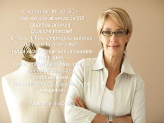 Vai para os 30, 40, 60 ...  não crê que alcança os 80! Quantos amores!  Quantas marcas! Uniões, filhos, empregos, patrões (dentro e fora de casa) , metas alcançadas, tantos desejos frustrados, tantas palavras já ditas, muitos silêncios impostos, compreensões, incompreensões, traições e mil desgostos. Mulher é história. 