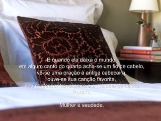 E quando ela deixa o mundo, em algum canto do quarto acha-se um fio de cabelo, vê-se uma oração à antiga cabeceira, ouve-se sua canção favorita, seu confessor travesseiro e a mancha da última lágrima. Mulher é saudade. 
