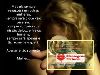 Mas ela sempre renascerá em outras mulheres, sempre será o que veio para ser, sempre cumprirá sua missão de Luz entre os homens, sempre será apenas e tão somente o que é. Apenas e tão somente  Mulher... Música : Roger Williams - Lady Montagem : [email_address] www.pranos.com.br www.mensagensvirtuais.com.br 