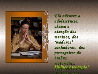 Ela adentra a adolescência, chama a atenção dos meninos, dos "maduros“ sonhadores,  dos passageiros de ônibus, motoristas, cobradores e até do irmão mais velho! Mulher é tentação!  