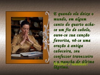 E quando ela deixa o mundo, em algum canto do quarto acha-se um fio de cabelo, ouve-se sua canção favorita, vê-se uma oração à antiga cabeceira, seu confessor travesseiro e a mancha da última lágrima.  Mulher é saudade!  