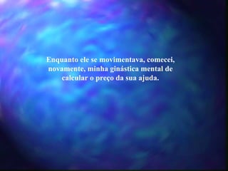 Enquanto ele se movimentava, comecei, novamente, minha ginástica mental de calcular o preço da sua ajuda. 
