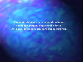 Enquanto ele colocava os cabos de volta no caminhão, perguntei quanto lhe devia. Oh! nada - respondeu ele, para minha surpresa. 