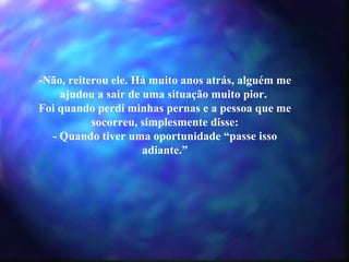 -Não, reiterou ele. Há muito anos atrás, alguém me ajudou a sair de uma situação muito pior.  Foi quando perdi minhas pernas e a pessoa que me socorreu, simplesmente disse: - Quando tiver uma oportunidade “passe isso adiante.” 