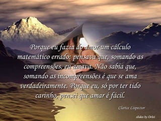 Porque eu fazia do amor um cálculo matemático errado: pensava que, somando as compreensões, eu amava. Não sabia que, somando as incompreensões é que se ama verdadeiramente. Porque eu, só por ter tido carinho, pensei que amar é fácil. Clarice Lispector 