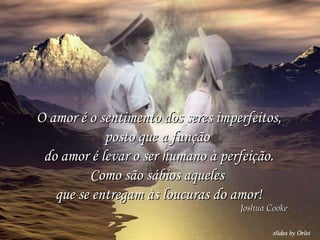 O amor é o sentimento dos seres imperfeitos, posto que a função  do amor é levar o ser humano à perfeição. Como são sábios aqueles  que se entregam às loucuras do amor! Joshua Cooke 