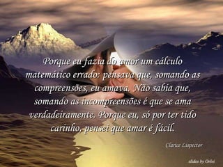 Porque eu fazia do amor um cálculo matemático errado: pensava que, somando as compreensões, eu amava. Não sabia que, somando as incompreensões é que se ama verdadeiramente. Porque eu, só por ter tido carinho, pensei que amar é fácil. Clarice Lispector 
