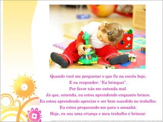 Quando você me perguntar o que fiz na escola hoje, E eu responder: "Eu brinquei". Por favor não me entenda mal. Já que, entenda, eu estou aprendendo enquanto brinco. Eu estou aprendendo apreciar e ser bem sucedido no trabalho. Eu estou preparando-me para o amanhã. Hoje, eu sou uma criança e meu trabalho é brincar. Imagem retirada de: http://psicosaber.wordpress.com/2009/07/24/estudo-comprova-que-atividades-fisicas-melhoram-o-sono-das-criancas/ 