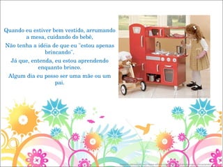  Quando eu estiver bem vestido, arrumando a mesa, cuidando do bebê, Não tenha a idéia de que eu "estou apenas brincando". Já que, entenda, eu estou aprendendo enquanto brinco. Algum dia eu posso ser uma mãe ou um pai. Imagem retirada de: http://www.elfinha.com/2008/01/15/arrumando-e-concertando/ 
