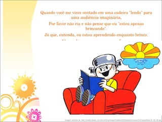 Quando você me vires sentado em uma cadeira "lendo" para uma audiência imaginária, Por favor não ria e não pense que eu "estou apenas brincando". Já que, entenda, eu estou aprendendo enquanto brinco. Algum dia eu posso ser um professor. imagem retirada de: http://ziraldo.blogtv.uol.com.br/img/image/Ziraldo/2009/setembro/zoom/SoPensoNisso16_09_09.jpg 