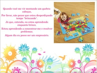 Quando você me vir montando um quebra-cabeças, Por favor, não pense que estou desperdiçando tempo "brincando". Já que, entenda, eu estou aprendendo enquanto brinco. Estou aprendendo a concentrar-me e resolver problemas. Algum dia eu posso ser um empresário. Imagem retirada de: http://www.learningresources.com/product/parents/shop+by+category/games+-+puzzles/floor+mats+-+puzzles/usa+foam+map+puzzle.do# 