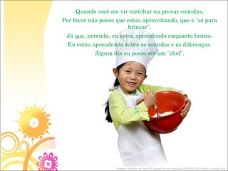 Quando você me vir cozinhar ou provar comidas, Por favor não pense que estou aproveitando, que é "só para brincar". Já que, entenda, eu estou aprendendo enquanto brinco. Eu estou aprendendo sobre os sentidos e as diferenças. Algum dia eu posso ser um "chef". Imagem retirada de: http://fc.yesnet.yk.ca/~cphodgin/S009DEC84.0/kids-cooking2.jpg 