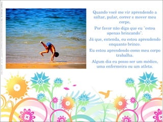 Quando você me vir aprendendo a saltar, pular, correr e mover meu corpo, Por favor não diga que eu "estou apenas brincando". Já que, entenda, eu estou aprendendo enquanto brinco. Eu estou aprendendo como meu corpo trabalha. Algum dia eu posso ser um médico, uma enfermeira ou um atleta. Imagem retirada de: http:// ameninaeasmontanhas.blogspot.com/2007_12_01_archive.html 