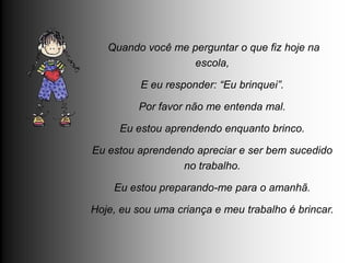 Quando você me perguntar o que fiz hoje na
                   escola,

          E eu responder: “Eu brinquei”.

         Por favor não me entenda mal.

     Eu estou aprendendo enquanto brinco.

Eu estou aprendendo apreciar e ser bem sucedido
                 no trabalho.

    Eu estou preparando-me para o amanhã.

Hoje, eu sou uma criança e meu trabalho é brincar.
 