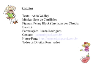 Créditos

Texto: Anita Wadley
Música: Som de Carrilhões
Figuras: Penny Black (Enviadas por Claudia
Bauer )
Formatação: Luana Rodrigues
Contato: luannarj@uol.com.br
Home-Page: http://luannarj.sites.uol.com.br
Todos os Direitos Reservados
 