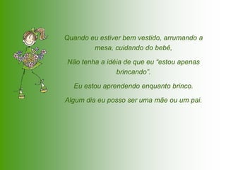 Quando eu estiver bem vestido, arrumando a
        mesa, cuidando do bebê,

Não tenha a idéia de que eu “estou apenas
               brincando”.

  Eu estou aprendendo enquanto brinco.

Algum dia eu posso ser uma mãe ou um pai.
 