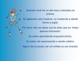 Quando você me vir até meus cotovelos na
                  pintura,

Ou ajeitando uma moldura, ou moldando e dando
                forma à argila.

Por favor não me deixe ouvi-lo dizer que eu “estou
               apenas brincando”.

     Eu estou aprendendo enquanto brinco.

   Eu estou me expressando e sendo criativo.

Algum dia eu posso ser um artista ou um inventor.
 