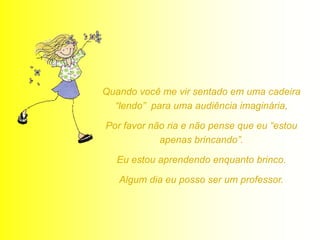 Quando você me vir sentado em uma cadeira
  “lendo” para uma audiência imaginária,

Por favor não ria e não pense que eu “estou
            apenas brincando”.

  Eu estou aprendendo enquanto brinco.

   Algum dia eu posso ser um professor.
 