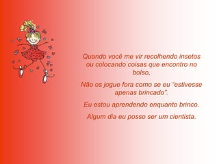 Quando você me vir recolhendo insetos
 ou colocando coisas que encontro no
               bolso,
Não os jogue fora como se eu “estivesse
           apenas brincado”.
Eu estou aprendendo enquanto brinco.
 Algum dia eu posso ser um cientista.
 