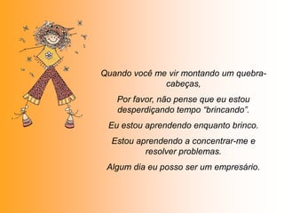Quando você me vir montando um quebra-
              cabeças,
   Por favor, não pense que eu estou
   desperdiçando tempo “brincando”.
 Eu estou aprendendo enquanto brinco.
  Estou aprendendo a concentrar-me e
          resolver problemas.
 Algum dia eu posso ser um empresário.
 
