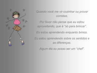 Quando você me vir cozinhar ou provar
              comidas,

  Por favor não pense que eu estou
 aproveitando, que é “só para brincar”.

 Eu estou aprendendo enquanto brinco.

Eu estou aprendendo sobre os sentidos e
             as diferenças.

   Algum dia eu posso ser um “chef”.
 