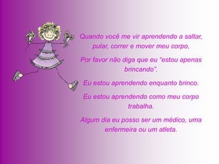Quando você me vir aprendendo a saltar,
   pular, correr e mover meu corpo,

Por favor não diga que eu “estou apenas
               brincando”.

 Eu estou aprendendo enquanto brinco.

 Eu estou aprendendo como meu corpo
               trabalha.

Algum dia eu posso ser um médico, uma
       enfermeira ou um atleta.
 