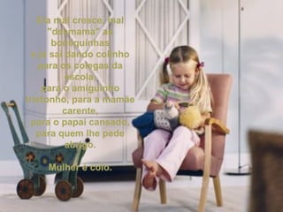 Ela mal cresce, mal "desmama" as bonequinhas e já sai dando colinho para os colegas da escola, para o amiguinho tristonho, para a mamãe carente, para o papai cansado, para quem lhe pede abrigo. Mulher é colo. 