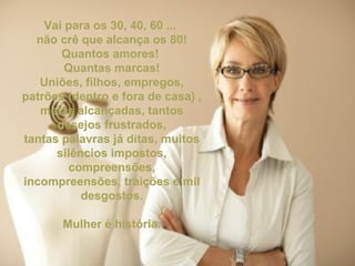 Vai para os 30, 40, 60 ...  não crê que alcança os 80! Quantos amores!  Quantas marcas! Uniões, filhos, empregos, patrões (dentro e fora de casa) , metas alcançadas, tantos desejos frustrados, tantas palavras já ditas, muitos silêncios impostos, compreensões, incompreensões, traições e mil desgostos. Mulher é história. 