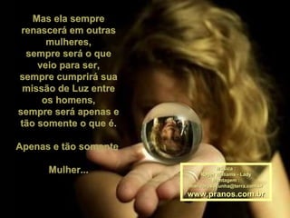Mas ela sempre renascerá em outras mulheres, sempre será o que veio para ser, sempre cumprirá sua missão de Luz entre os homens, sempre será apenas e tão somente o que é. Apenas e tão somente  Mulher... Música : Roger Williams - Lady Montagem : [email_address] www.pranos.com.br 