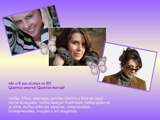 não crê que alcança os 80!  Quantos amores! Quantas marcas!  Uniões, filhos, empregos, patrões (dentro e fora de casa) , metas alcançadas, tantos desejos frustrados, tantas palavras já ditas, muitos silêncios impostos, compreensões,  incompreensões, traições e mil desgostos.  