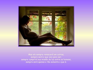 Mas ela sempre renascerá em outras,  sempre será o que veio para ser,  sempre cumprirá sua missão de luz entre os homens,  sempre será apenas e tão somente o que é.  