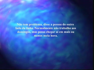 Não tem problema, disse a pessoa do outro  lado da linha. Normalmente não trabalho aos domingos, mas posso chegar aí em mais ou menos meia hora. 