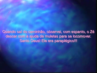 Quando saí do caminhão, observei, com espanto, o Zé
 descer com a ajuda de muletas para se locomover.
         Santo Deus! Ele era paraplégico!!!
 