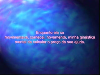 Enquanto ele se
movimentava, comecei, novamente, minha ginástica
     mental de calcular o preço da sua ajuda.
 
