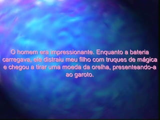 O homem era impressionante. Enquanto a bateria
carregava, ele distraiu meu filho com truques de mágica
e chegou a tirar uma moeda da orelha, presenteando-a
                        ao garoto.
 
