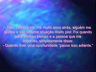 - Não, reiterou ele. Há muito anos atrás, alguém me
 ajudou a sair de uma situação muito pior. Foi quando
        perdi minhas pernas e a pessoa que me
              socorreu, simplesmente disse:
- Quando tiver uma oportunidade “passe isso adiante.”
 