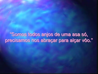 “Somos todos anjos de uma asa só,
precisamos nos abraçar para alçar vôo.”
 