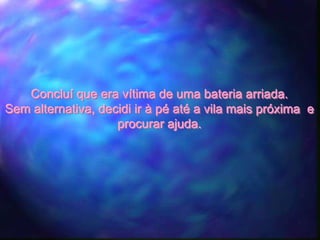 Concluí que era vítima de uma bateria arriada.
Sem alternativa, decidi ir à pé até a vila mais próxima e
                    procurar ajuda.
 