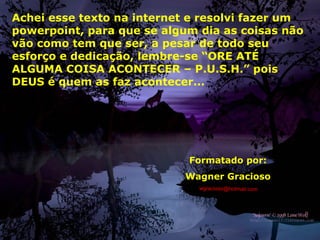 Formatado por:
Wagner Gracioso
wgracioso@hotmail.com
Achei esse texto na internet e resolvi fazer um
powerpoint, para que se algum dia as coisas não
vão como tem que ser, a pesar de todo seu
esforço e dedicação, lembre-se “ORE ATÉ
ALGUMA COISA ACONTECER – P.U.S.H.” pois
DEUS é quem as faz acontecer...
 