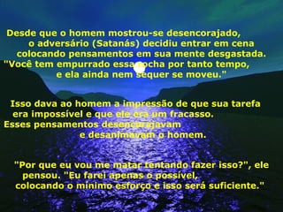 Desde que o homem mostrou-se desencorajado,
o adversário (Satanás) decidiu entrar em cena
colocando pensamentos em sua mente desgastada.
"Você tem empurrado essa rocha por tanto tempo,
e ela ainda nem sequer se moveu."
Isso dava ao homem a impressão de que sua tarefa
era impossível e que ele era um fracasso.
Esses pensamentos desencorajavam
e desanimavam o homem.
"Por que eu vou me matar tentando fazer isso?", ele
pensou. "Eu farei apenas o possível,
colocando o mínimo esforço e isso será suficiente."
 
